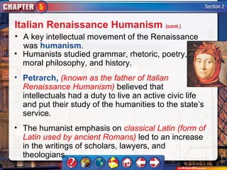 Italian Renaissance Humanism (cont.)
• A key intellectual movement of the Renaissance
  was humanism.
• Humanists studied grammar, rhetoric, poetry,
  moral philosophy, and history.
• Petrarch, (known as the father of Italian
  Renaissance Humanism) believed that
  intellectuals had a duty to live an active civic life
  and put their study of the humanities to the state’s
  service.
• The humanist emphasis on classical Latin (form of
  Latin used by ancient Romans) led to an increase
  in the writings of scholars, lawyers, and
  theologians.
 