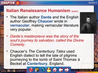 Italian Renaissance Humanism (cont.)
• The Italian author Dante and the English
  author Geoffrey Chaucer wrote in
  vernacular, making vernacular literature
  very popular.
• Dante’s masterpiece was the story of the
  soul’s journey to salvation, called the Divine
  Comedy.
• Chaucer’s The Canterbury Tales used
  English dialect to tell the tale of pilgrims
  journeying to the tomb of Saint Thomas à
  Becket at Canterbury, England.
 