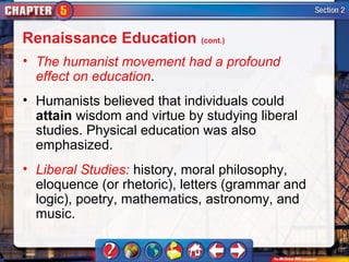 Renaissance Education (cont.)
• The humanist movement had a profound
  effect on education.
• Humanists believed that individuals could
  attain wisdom and virtue by studying liberal
  studies. Physical education was also
  emphasized.
• Liberal Studies: history, moral philosophy,
  eloquence (or rhetoric), letters (grammar and
  logic), poetry, mathematics, astronomy, and
  music.
 