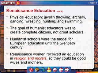 Renaissance Education (cont.)
• Physical education: javelin throwing, archery,
  dancing, wrestling, hunting, and swimming.
• The goal of humanist educators was to
  create complete citizens, not great scholars.
• Humanist schools were the model for
  European education until the twentieth
  century.
• Renaissance women received an education
  in religion and morals, so they could be good
  wives and mothers.
 