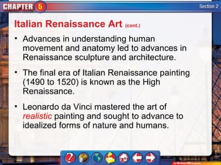 Italian Renaissance Art (cont.)
• Advances in understanding human
  movement and anatomy led to advances in
  Renaissance sculpture and architecture.
• The final era of Italian Renaissance painting
  (1490 to 1520) is known as the High
  Renaissance.
• Leonardo da Vinci mastered the art of
  realistic painting and sought to advance to
  idealized forms of nature and humans.
 