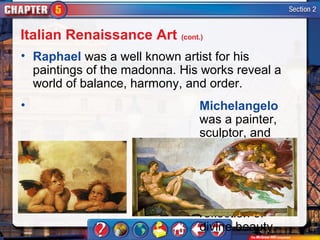 Italian Renaissance Art (cont.)
• Raphael was a well known artist for his
  paintings of the madonna. His works reveal a
  world of balance, harmony, and order.
•                              Michelangelo
                               was a painter,
                               sculptor, and
                               architect. His
                               depictions of
                               idealized
                               humans are
                               meant as a
                               reflection of
                               divine beauty.
 