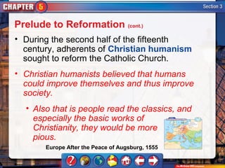 Prelude to Reformation (cont.)
• During the second half of the fifteenth
  century, adherents of Christian humanism
  sought to reform the Catholic Church.
• Christian humanists believed that humans
  could improve themselves and thus improve
  society.
  • Also that is people read the classics, and
    especially the basic works of
    Christianity, they would be more
    pious.
       Europe After the Peace of Augsburg, 1555
 