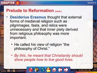 Prelude to Reformation (cont.)
• Desiderius Erasmus thought that external
  forms of medieval religion such as
  pilgrimages, fasts, and relics were
  unnecessary and that inner piety derived
  from religious philosophy was more
  important.
  • He called his view of religion “the
    philosophy of Christ.”
  • By this, he meant that Christianity should
    show people how to live good lives.
 