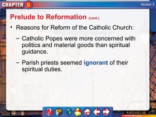 Prelude to Reformation (cont.)
• Reasons for Reform of the Catholic Church:
  – Catholic Popes were more concerned with
    politics and material goods than spiritual
    guidance.
  – Parish priests seemed ignorant of their
    spiritual duties.
 