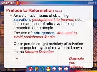 Prelude to Reformation (cont.)
 – An automatic means of obtaining
   salvation, (acceptance into heaven) such
   as the collection of relics, was being
   presented to the people.
 – The use of indulgences, was used to
   avoid punishment for sin.
  – Other people sought certainty of salvation
    in the popular mystical movement known
    as the Modern Devotion
     –                               Downpla
                                     yed
                                     religious
                                     dogma
 