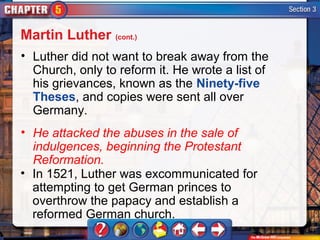 Martin Luther (cont.)
• Luther did not want to break away from the
  Church, only to reform it. He wrote a list of
  his grievances, known as the Ninety-five
  Theses, and copies were sent all over
  Germany.
• He attacked the abuses in the sale of
  indulgences, beginning the Protestant
  Reformation.
• In 1521, Luther was excommunicated for
  attempting to get German princes to
  overthrow the papacy and establish a
  reformed German church.
 