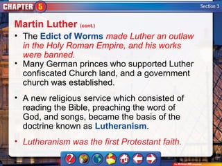 Martin Luther (cont.)
• The Edict of Worms made Luther an outlaw
  in the Holy Roman Empire, and his works
  were banned.
• Many German princes who supported Luther
  confiscated Church land, and a government
  church was established.
• A new religious service which consisted of
  reading the Bible, preaching the word of
  God, and songs, became the basis of the
  doctrine known as Lutheranism.
• Lutheranism was the first Protestant faith.
 