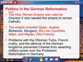 Politics in the German Reformation
 (cont.)
• The Holy Roman Empire was ruled by
  Charles V who wanted the empire to remain
  Catholic.
• The empire included Spain, Austria,
  Bohemia, Hungary, the Low Countries,
  Milan, and Naples. (Not France).
• Problems with the Ottoman Turks, French
  rivalry, and the alliance of the German
  kingdoms prevented Charles from asserting
  military power over the Protestant
  Reformation in Germany.
 