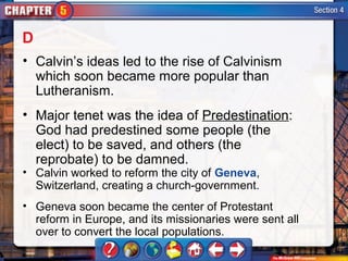 D
• Calvin’s ideas led to the rise of Calvinism
  which soon became more popular than
  Lutheranism.
• Major tenet was the idea of Predestination:
  God had predestined some people (the
  elect) to be saved, and others (the
  reprobate) to be damned.
• Calvin worked to reform the city of Geneva,
  Switzerland, creating a church-government.
• Geneva soon became the center of Protestant
  reform in Europe, and its missionaries were sent all
  over to convert the local populations.
 