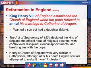 Reformation in England (cont.)
• King Henry VIII of England established the
  Church of England when the pope refused to
  annul his marriage to Catherine of Aragon.
   • Wanted a son but had a daughter (Mary).

• The Act of Supremacy of 1534 declared the king of
  England the official head of religious doctrine, with
  control over discipline, clerical appointments, and
  breaking ties with the pope.
• Henry’s Church of England was very similar to
  Catholicism, although after his death English officials
  attempted to make it more “Protestant”.
 