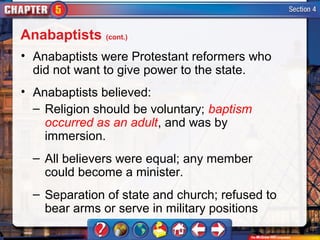 Anabaptists (cont.)
• Anabaptists were Protestant reformers who
  did not want to give power to the state.
• Anabaptists believed:
  – Religion should be voluntary; baptism
    occurred as an adult, and was by
    immersion.
  – All believers were equal; any member
    could become a minister.
  – Separation of state and church; refused to
    bear arms or serve in military positions
 