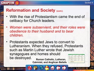 Reformation and Society (cont.)
• With the rise of Protestantism came the end of
  celibacy for Church leaders.
• Women were subservient, and their roles were
  obedience to their husband and to bear
  children.
• Protestants expected Jews to convert to
  Lutheranism. When they refused, Protestants
  such as Martin Luther wrote that Jewish
  synagogues and homes should
  be destroyed. Roman Catholic, Lutheran,
                Calvinist, and Anglican Beliefs
 
