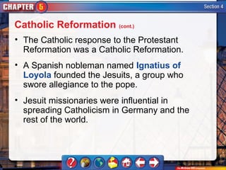 Catholic Reformation (cont.)
• The Catholic response to the Protestant
  Reformation was a Catholic Reformation.
• A Spanish nobleman named Ignatius of
  Loyola founded the Jesuits, a group who
  swore allegiance to the pope.
• Jesuit missionaries were influential in
  spreading Catholicism in Germany and the
  rest of the world.
 