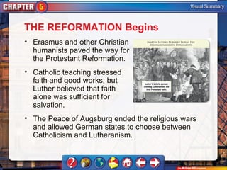 THE REFORMATION Begins
• Erasmus and other Christian
  humanists paved the way for
  the Protestant Reformation.
• Catholic teaching stressed
  faith and good works, but
  Luther believed that faith
  alone was sufficient for
  salvation.
• The Peace of Augsburg ended the religious wars
  and allowed German states to choose between
  Catholicism and Lutheranism.
 