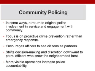 Community Policing
• In some ways, a return to original police
involvement in service and engagement with
community.
• Focus is on proactive crime prevention rather than
emergency response.
• Encourages officers to see citizens as partners.
• Shifts decision-making and discretion downward to
patrol officers who know the neighborhood best.
• More visible operations increase police
accountability.
 