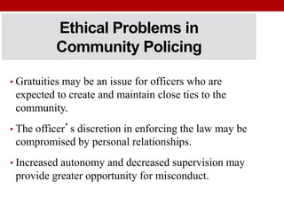 Ethical Problems in
Community Policing
• Gratuities may be an issue for officers who are
expected to create and maintain close ties to the
community.
• The officer’s discretion in enforcing the law may be
compromised by personal relationships.
• Increased autonomy and decreased supervision may
provide greater opportunity for misconduct.
 