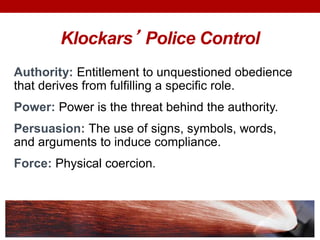 Klockars’ Police Control
Authority: Entitlement to unquestioned obedience
that derives from fulfilling a specific role.
Power: Power is the threat behind the authority.
Persuasion: The use of signs, symbols, words,
and arguments to induce compliance.
Force: Physical coercion.
 