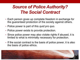 Source of Police Authority?
The Social Contract
• Each person gives up complete freedom in exchange for
the guaranteed protection of the society against others.
• Police power is part of this quid pro quo.
• Police power exists to provide protection.
• Since police power may also violate rights if abused, it is
limited to what is minimally necessary for protection.
• If the social contract is the basis of police power, it is also
the basis of police ethics.
 