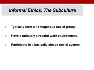 Informal Ethics: The Subculture
 Typically form a homogenous social group.
 Have a uniquely stressful work environment.
 Participate in a basically closed social system.
 
