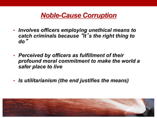 Noble-Cause Corruption
• Involves officers employing unethical means to
catch criminals because “it’s the right thing to
do”
• Perceived by officers as fulfillment of their
profound moral commitment to make the world a
safer place to live
• Is utilitarianism (the end justifies the means)
 