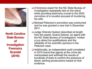 North Carolina
State Bureau
of
Investigation
Forensics
Scandal
(2010)
 A forensics expert for the NC State Bureau of
Investigation repeatedly lied on the stand
while providing testimony crucial to the 2003
conviction of a novelist accused of murdering
his wife.
 Michael Peterson's conviction was overturned
and he was granted a new trial in December
2011.
 Judge Orlando Hudson described at length
how the expert, Duane Deaver, an agent with
the NC State Bureau of Investigation, misled
a jury about his qualifications and the
reliability of his scientific opinions in the
Peterson case.
 Additionally, an independent audit completed
in 2010 found that agents at the crime lab
manipulated and withheld the results of
hundreds of tests to confirm the presence of
blood, tainting prosecutions based on that
evidence.
 