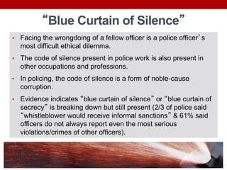 “Blue Curtain of Silence”
• Facing the wrongdoing of a fellow officer is a police officer’s
most difficult ethical dilemma.
• The code of silence present in police work is also present in
other occupations and professions.
• In policing, the code of silence is a form of noble-cause
corruption.
• Evidence indicates “blue curtain of silence” or “blue curtain of
secrecy” is breaking down but still present (2/3 of police said
“whistleblower would receive informal sanctions” & 61% said
officers do not always report even the most serious
violations/crimes of other officers).
 
