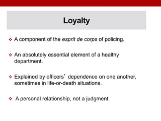 Loyalty
 A component of the esprit de corps of policing.
 An absolutely essential element of a healthy
department.
 Explained by officers’ dependence on one another,
sometimes in life-or-death situations.
 A personal relationship, not a judgment.
 