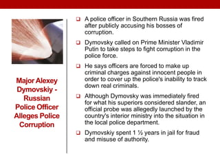 MajorAlexey
Dymovskiy -
Russian
Police Officer
Alleges Police
Corruption
 A police officer in Southern Russia was fired
after publicly accusing his bosses of
corruption.
 Dymovsky called on Prime Minister Vladimir
Putin to take steps to fight corruption in the
police force.
 He says officers are forced to make up
criminal charges against innocent people in
order to cover up the police's inability to track
down real criminals.
 Although Dymovsky was immediately fired
for what his superiors considered slander, an
official probe was allegedly launched by the
country's interior ministry into the situation in
the local police department.
 Dymovskiy spent 1 ½ years in jail for fraud
and misuse of authority.
 