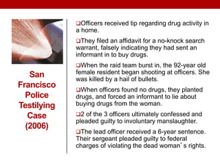 San
Francisco
Police
Testilying
Case
(2006)
Officers received tip regarding drug activity in
a home.
They filed an affidavit for a no-knock search
warrant, falsely indicating they had sent an
informant in to buy drugs.
When the raid team burst in, the 92-year old
female resident began shooting at officers. She
was killed by a hail of bullets.
When officers found no drugs, they planted
drugs, and forced an informant to lie about
buying drugs from the woman.
2 of the 3 officers ultimately confessed and
pleaded guilty to involuntary manslaughter.
The lead officer received a 6-year sentence.
Their sergeant pleaded guilty to federal
charges of violating the dead woman’s rights.
 