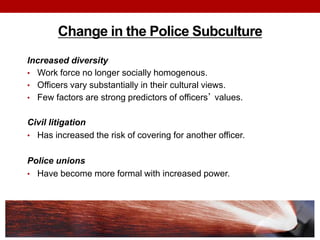 Change in the Police Subculture
Increased diversity
• Work force no longer socially homogenous.
• Officers vary substantially in their cultural views.
• Few factors are strong predictors of officers’ values.
Civil litigation
• Has increased the risk of covering for another officer.
Police unions
• Have become more formal with increased power.
 