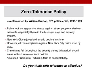 Zero-Tolerance Policy
--Implemented by William Bratton, N.Y. police chief, 1995-1999
• Police took an aggressive stance against street people and minor
criminals, especially those in the business area and subway
system.
• New York City enjoyed a dramatic decline in crime.
• However, citizen complaints against New York City police rose by
75%.
• Crime rates fell throughout the country during this period, even in
areas without zero-tolerance policies.
• Also used “CompStat” which is form of accountability.
Do you think zero tolerance is effective?
 
