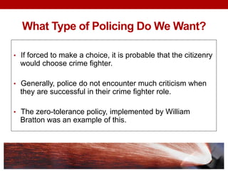 What Type of Policing Do We Want?
• If forced to make a choice, it is probable that the citizenry
would choose crime fighter.
• Generally, police do not encounter much criticism when
they are successful in their crime fighter role.
• The zero-tolerance policy, implemented by William
Bratton was an example of this.
 