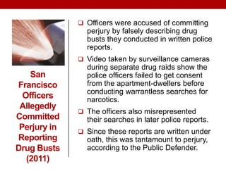 San
Francisco
Officers
Allegedly
Committed
Perjury in
Reporting
Drug Busts
(2011)
 Officers were accused of committing
perjury by falsely describing drug
busts they conducted in written police
reports.
 Video taken by surveillance cameras
during separate drug raids show the
police officers failed to get consent
from the apartment-dwellers before
conducting warrantless searches for
narcotics.
 The officers also misrepresented
their searches in later police reports.
 Since these reports are written under
oath, this was tantamount to perjury,
according to the Public Defender.
 