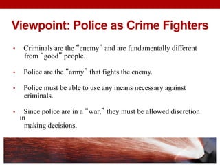 Viewpoint: Police as Crime Fighters
• Criminals are the “enemy” and are fundamentally different
from “good” people.
• Police are the “army” that fights the enemy.
• Police must be able to use any means necessary against
criminals.
• Since police are in a “war,” they must be allowed discretion
in
making decisions.
 