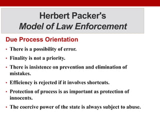 Herbert Packer's
Model of Law Enforcement
Due Process Orientation
• There is a possibility of error.
• Finality is not a priority.
• There is insistence on prevention and elimination of
mistakes.
• Efficiency is rejected if it involves shortcuts.
• Protection of process is as important as protection of
innocents.
• The coercive power of the state is always subject to abuse.
 