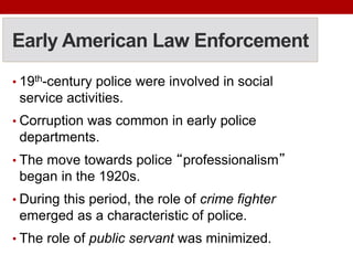 Early American Law Enforcement
• 19th-century police were involved in social
service activities.
• Corruption was common in early police
departments.
• The move towards police “professionalism”
began in the 1920s.
• During this period, the role of crime fighter
emerged as a characteristic of police.
• The role of public servant was minimized.
 