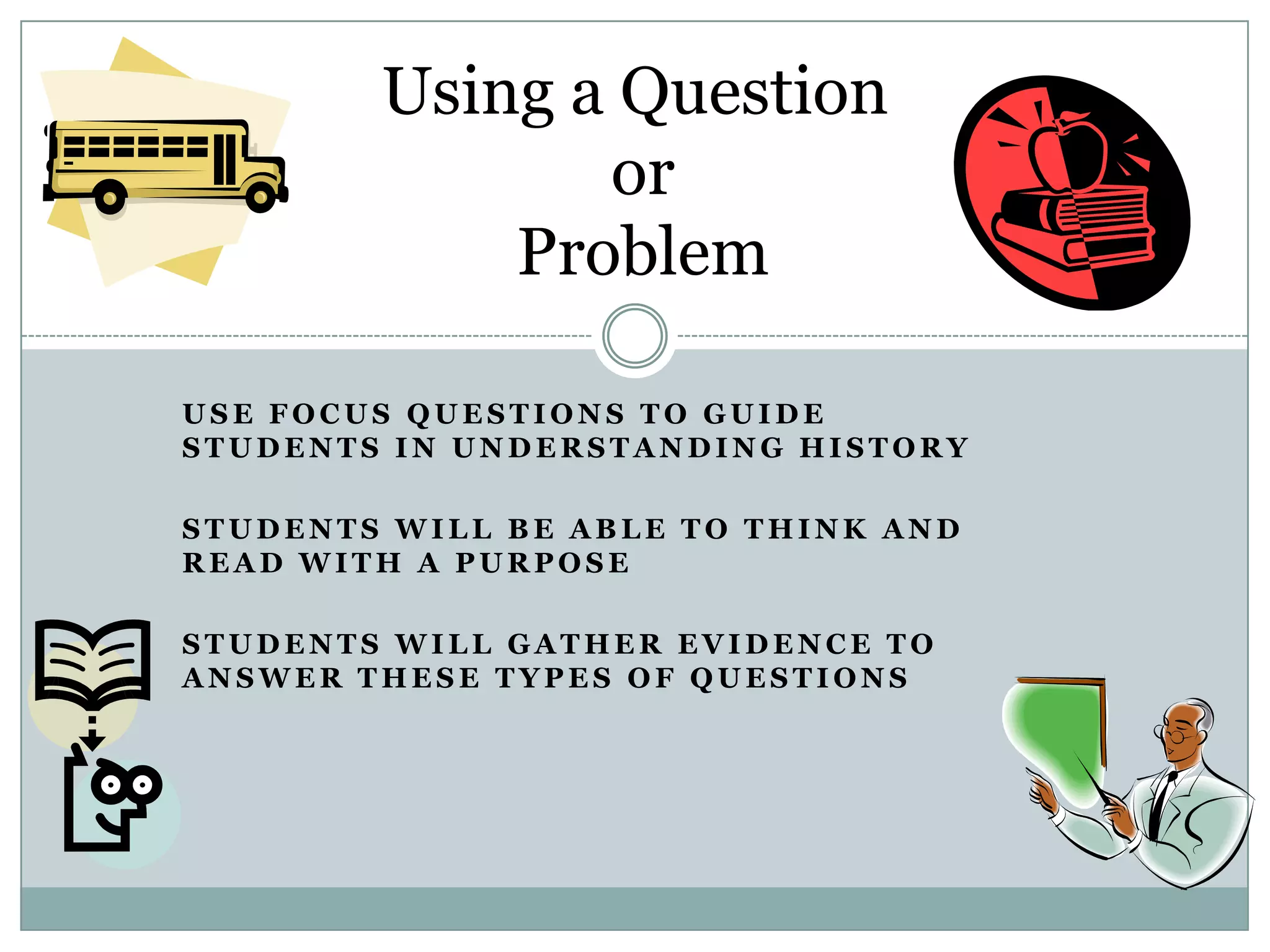Using a Question
               or
            Problem

USE FOCUS QUESTIONS TO GUIDE
STUDENTS IN UNDERSTANDING HISTORY

STUDENTS WILL BE ABLE TO THINK AND
READ WITH A PURPOSE

STUDENTS WILL GATHER EVIDENCE TO
ANSWER THESE TYPES OF QUESTIONS
 