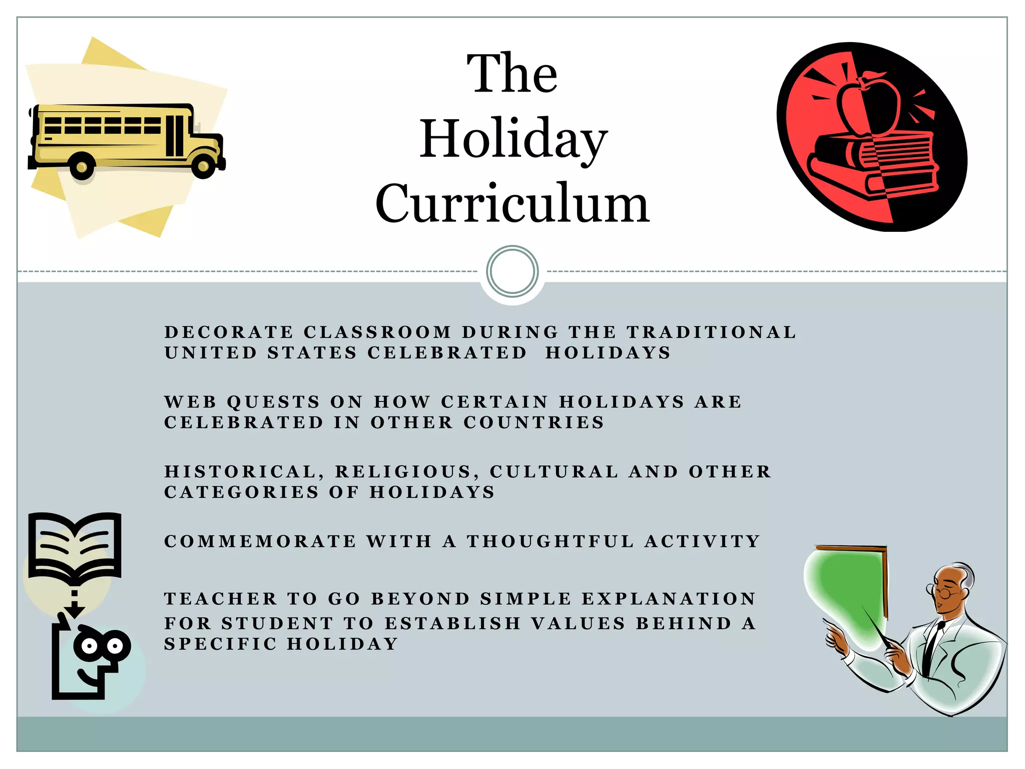 The
               Holiday
              Curriculum

DECORATE CLASSROOM DURING THE TRADITIONAL
UNITED STATES CELEBRATED HOLIDAYS

WEB QUESTS ON HOW CERTAIN HOLIDAYS ARE
CELEBRATED IN OTHER COUNTRIES

HISTORICAL, RELIGIOUS, CULTURAL AND OTHER
CATEGORIES OF HOLIDAYS

COMMEMORATE WITH A THOUGHTFUL ACTIVITY


TEACHER TO GO BEYOND SIMPLE EXPLANATION
FOR STUDENT TO ESTABLISH VALUES BEHIND A
SPECIFIC HOLIDAY
 
