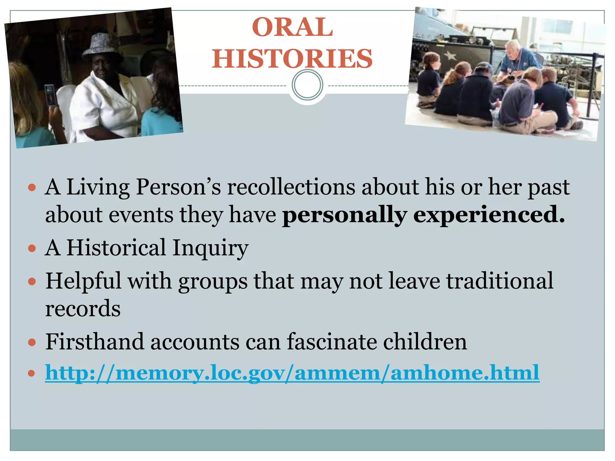 ORAL
                  HISTORIES



 A Living Person’s recollections about his or her past
  about events they have personally experienced.
 A Historical Inquiry
 Helpful with groups that may not leave traditional
  records
 Firsthand accounts can fascinate children
 http://memory.loc.gov/ammem/amhome.html
 