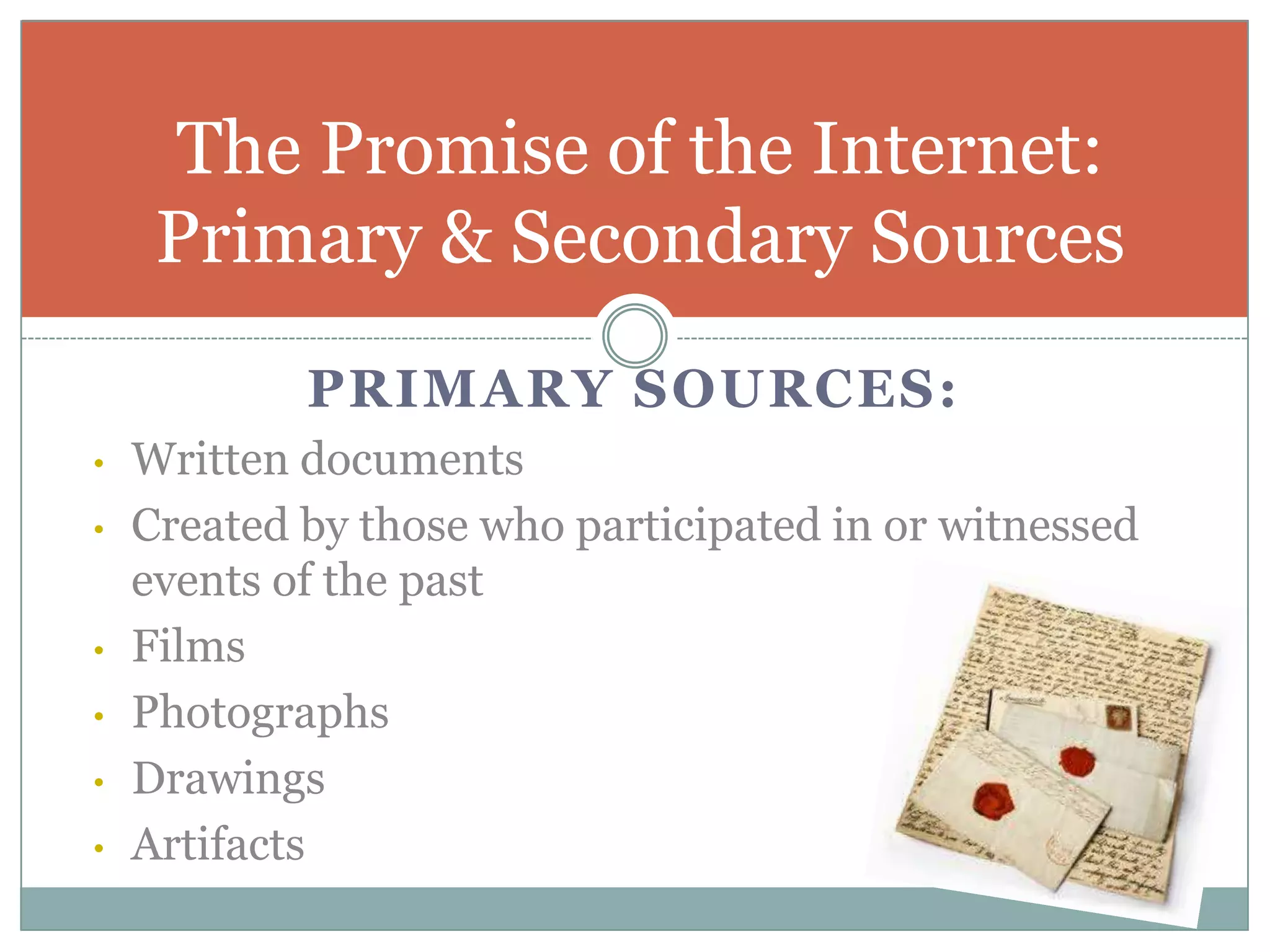The Promise of the Internet:
     Primary & Secondary Sources
            PRIMARY SOURCES:
•   Written documents
•   Created by those who participated in or witnessed
    events of the past
•   Films
•   Photographs
•   Drawings
•   Artifacts
 