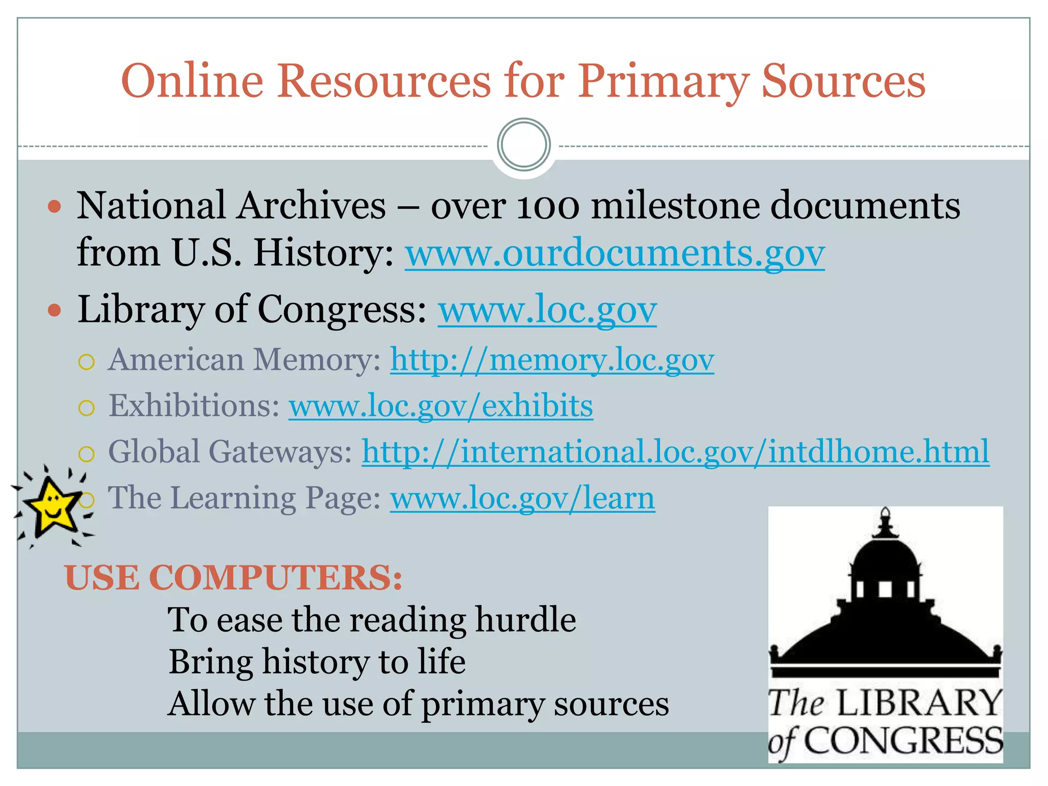 Online Resources for Primary Sources

 National Archives – over 100 milestone documents
  from U.S. History: www.ourdocuments.gov
 Library of Congress: www.loc.gov
    American Memory: http://memory.loc.gov
    Exhibitions: www.loc.gov/exhibits
    Global Gateways: http://international.loc.gov/intdlhome.html
    The Learning Page: www.loc.gov/learn

USE COMPUTERS:
     To ease the reading hurdle
     Bring history to life
     Allow the use of primary sources
 