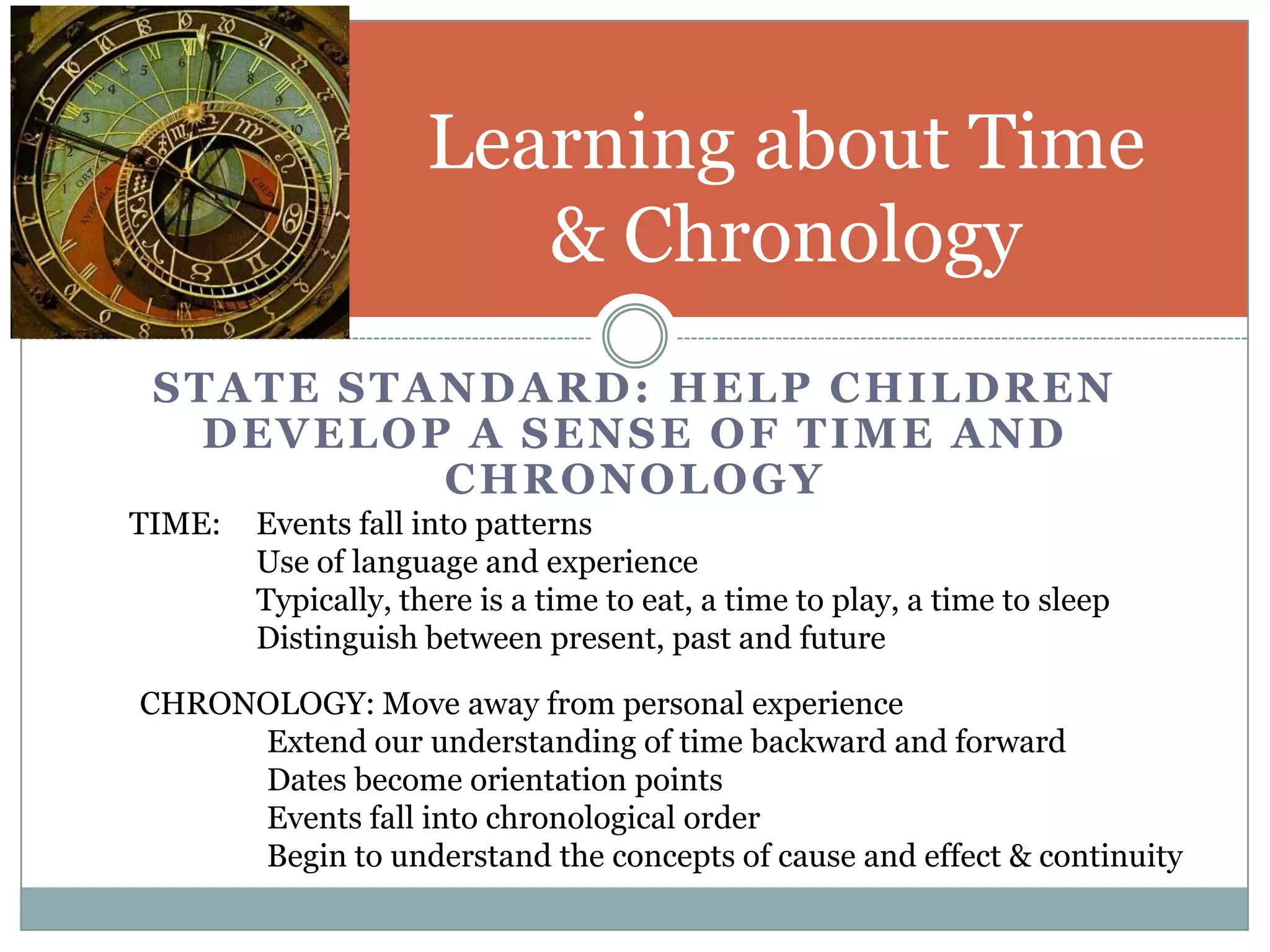 Learning about Time
                        & Chronology
 STATE STANDARD: HELP CHILDREN
   DEVELOP A SENSE OF TIME AND
          CHRONOLOGY
TIME:   Events fall into patterns
        Use of language and experience
        Typically, there is a time to eat, a time to play, a time to sleep
        Distinguish between present, past and future

CHRONOLOGY: Move away from personal experience
     Extend our understanding of time backward and forward
     Dates become orientation points
     Events fall into chronological order
     Begin to understand the concepts of cause and effect & continuity
 