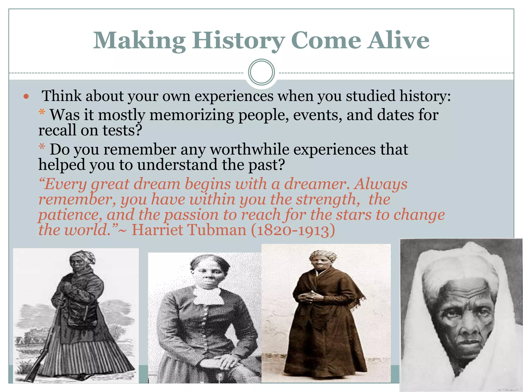 Making History Come Alive

 Think about your own experiences when you studied history:
  * Was it mostly memorizing people, events, and dates for
  recall on tests?
  * Do you remember any worthwhile experiences that
  helped you to understand the past?
  “Every great dream begins with a dreamer. Always
  remember, you have within you the strength, the
  patience, and the passion to reach for the stars to change
  the world.”~ Harriet Tubman (1820-1913)
 