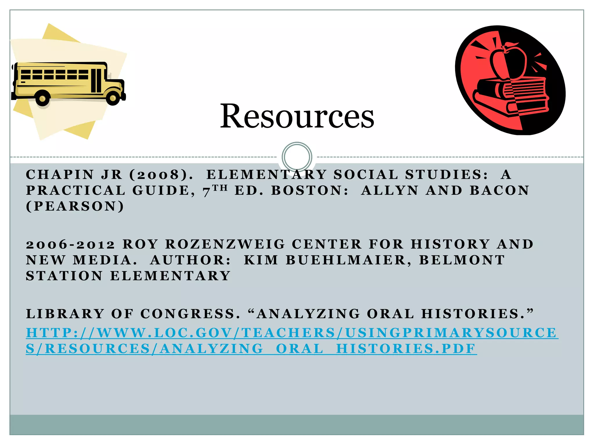 Resources
CHAPIN JR (2008). ELEMENTARY SOCIAL STUDIES: A
P R A C T I C A L G U I D E , 7 TH E D . B O S T O N : A L L Y N A N D B A C O N
(PEARSON)

2006-2012 ROY ROZENZWEIG CENTER FOR HISTORY AND
NEW MEDIA. AUTHOR: KIM BUEHLMAIER, BELMONT
STATION ELEMENTARY

LIBRARY OF CONGRESS. “ANALYZING ORAL HISTORIES.”
HTTP://WWW.LOC.GOV/TEACHERS/USINGPRIMARYSOURCE
S/RESOURCES/ANALYZING_ORAL_HISTORIES.PDF
 