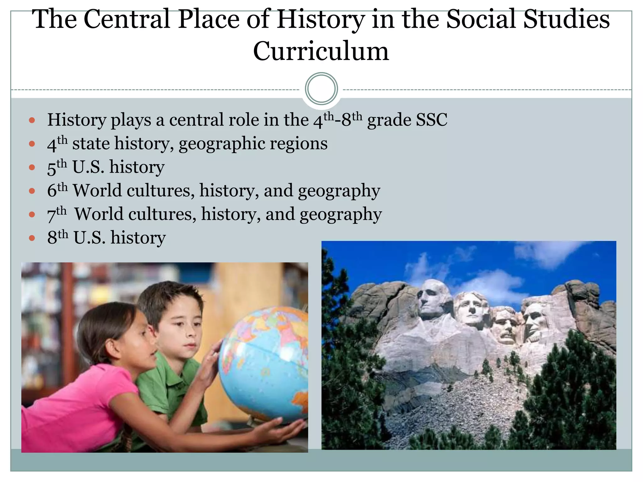 The Central Place of History in the Social Studies
                  Curriculum

 History plays a central role in the 4th-8th grade SSC
 4th state history, geographic regions
 5th U.S. history
 6th World cultures, history, and geography
 7th World cultures, history, and geography
 8th U.S. history
 