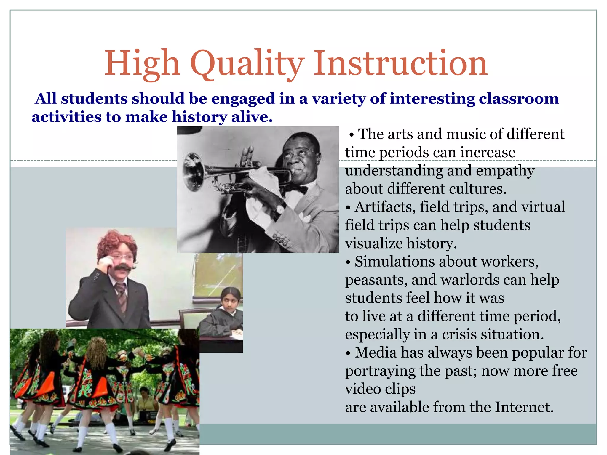 High Quality Instruction
All students should be engaged in a variety of interesting classroom
activities to make history alive.
                                         • The arts and music of different
                                        time periods can increase
                                        understanding and empathy
                                        about different cultures.
                                        • Artifacts, field trips, and virtual
                                        field trips can help students
                                        visualize history.
                                        • Simulations about workers,
                                        peasants, and warlords can help
                                        students feel how it was
                                        to live at a different time period,
                                        especially in a crisis situation.
                                        • Media has always been popular for
                                        portraying the past; now more free
                                        video clips
                                        are available from the Internet.
 