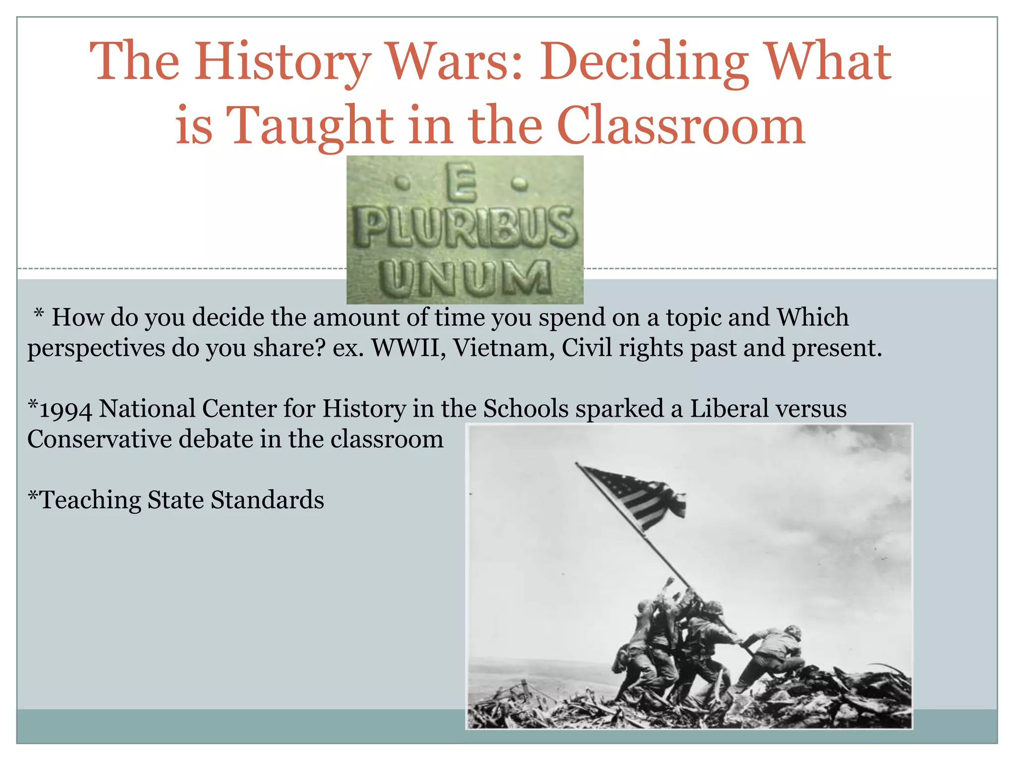The History Wars: Deciding What
        is Taught in the Classroom


* How do you decide the amount of time you spend on a topic and Which
perspectives do you share? ex. WWII, Vietnam, Civil rights past and present.

*1994 National Center for History in the Schools sparked a Liberal versus
Conservative debate in the classroom

*Teaching State Standards
 
