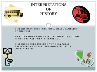INTERPRETATIONS
                        OF
                     HISTORY


H I S T O R Y O N LY A C C O U N T S F O R A S M A L L S A M P L I N G
O F T H E PA S T

W H AT I S K N O W N A B O U T H I S T O R Y T O D AY I S N O T T H E
S A M E A S I T WA S T W E N T Y Y E A R S A G O

H I S T O R Y S H O U L D I N C L U D E N O T O N LY W H AT
H A P P E N E D I N T H E PA S T B U T H O W H I S T O R Y I S
CONSTRUCTED
 