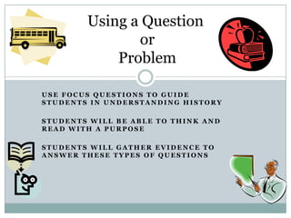 Using a Question
               or
            Problem

USE FOCUS QUESTIONS TO GUIDE
STUDENTS IN UNDERSTANDING HISTORY

STUDENTS WILL BE ABLE TO THINK AND
READ WITH A PURPOSE

STUDENTS WILL GATHER EVIDENCE TO
ANSWER THESE TYPES OF QUESTIONS
 